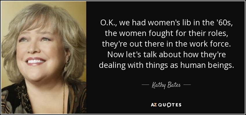 O.K., we had women's lib in the '60s, the women fought for their roles, they're out there in the work force. Now let's talk about how they're dealing with things as human beings. - Kathy Bates