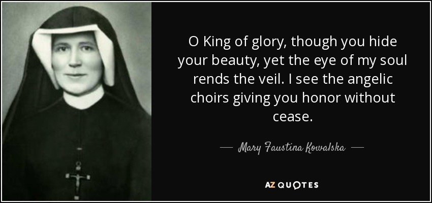 O King of glory, though you hide your beauty, yet the eye of my soul rends the veil. I see the angelic choirs giving you honor without cease. - Mary Faustina Kowalska
