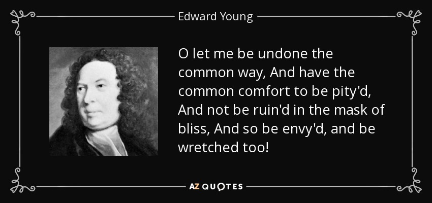 O let me be undone the common way, And have the common comfort to be pity'd, And not be ruin'd in the mask of bliss, And so be envy'd, and be wretched too! - Edward Young