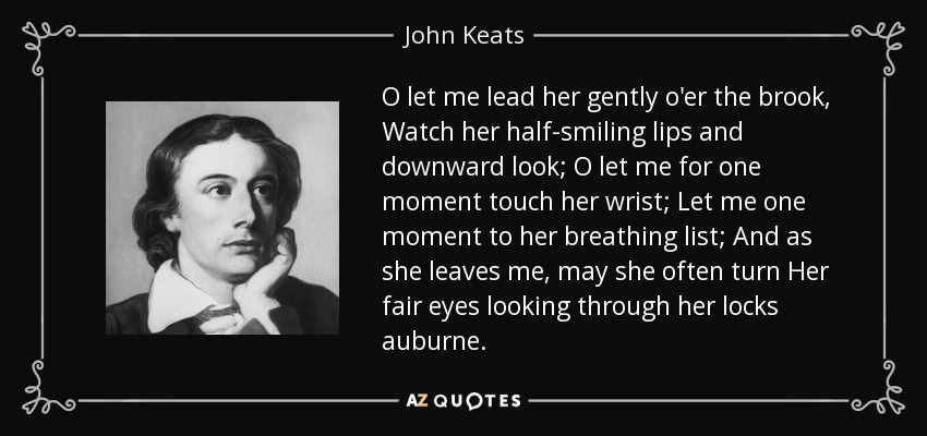 O let me lead her gently o'er the brook, Watch her half-smiling lips and downward look; O let me for one moment touch her wrist; Let me one moment to her breathing list; And as she leaves me, may she often turn Her fair eyes looking through her locks auburne. - John Keats