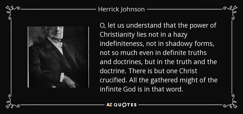 O, let us understand that the power of Christianity lies not in a hazy indefiniteness, not in shadowy forms, not so much even in definite truths and doctrines, but in the truth and the doctrine. There is but one Christ crucified. All the gathered might of the infinite God is in that word. - Herrick Johnson