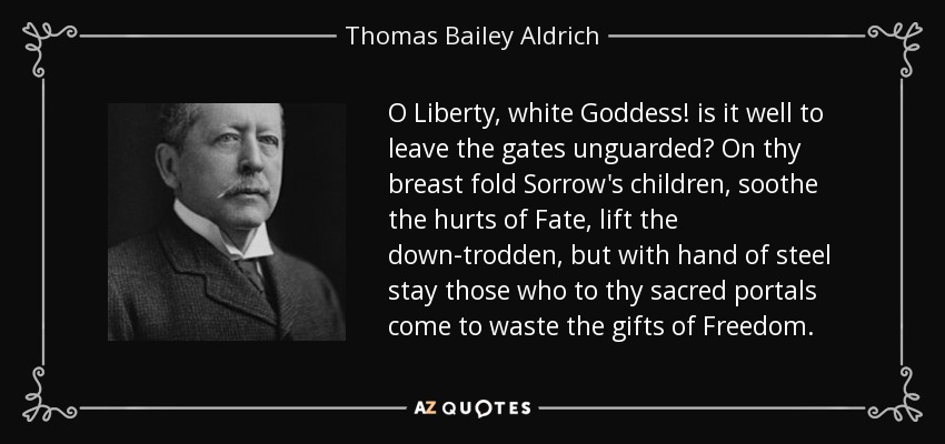 O Liberty, white Goddess! is it well to leave the gates unguarded? On thy breast fold Sorrow's children, soothe the hurts of Fate, lift the down-trodden, but with hand of steel stay those who to thy sacred portals come to waste the gifts of Freedom. - Thomas Bailey Aldrich