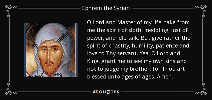 O Lord and Master of my life, take from me the spirit of sloth, meddling, lust of power, and idle talk. But give rather the spirit of chastity, humility, patience and love to Thy servant. Yea, O Lord and King, grant me to see my own sins and not to judge my brother; for Thou art blessed unto ages of ages. Amen. - Ephrem the Syrian