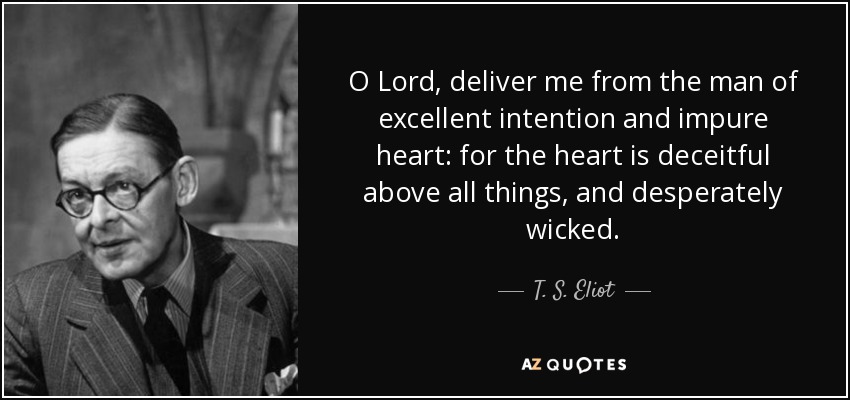 O Lord, deliver me from the man of excellent intention and impure heart: for the heart is deceitful above all things, and desperately wicked. - T. S. Eliot