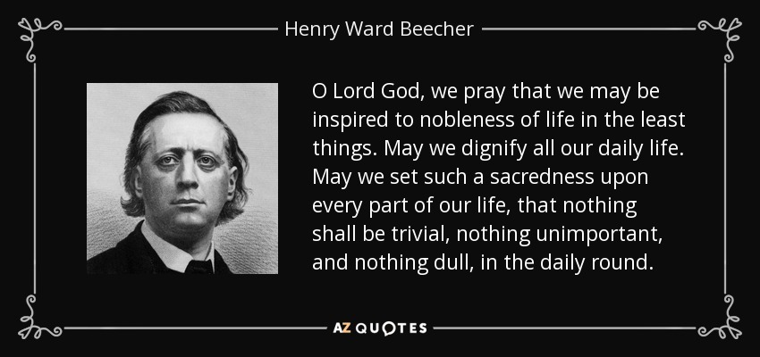 O Lord God, we pray that we may be inspired to nobleness of life in the least things. May we dignify all our daily life. May we set such a sacredness upon every part of our life, that nothing shall be trivial, nothing unimportant, and nothing dull, in the daily round. - Henry Ward Beecher