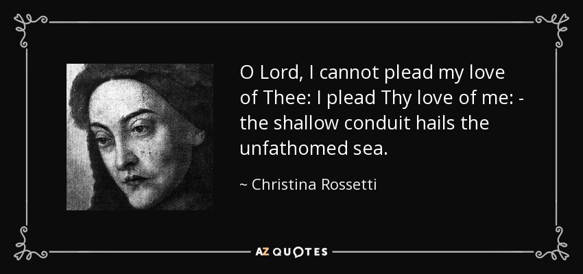 O Lord, I cannot plead my love of Thee: I plead Thy love of me: - the shallow conduit hails the unfathomed sea. - Christina Rossetti