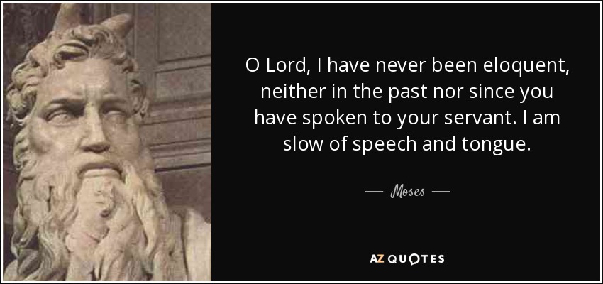O Lord, I have never been eloquent, neither in the past nor since you have spoken to your servant. I am slow of speech and tongue. - Moses