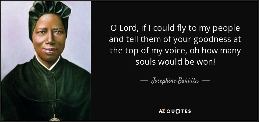 O Lord, if I could fly to my people and tell them of your goodness at the top of my voice, oh how many souls would be won! - Josephine Bakhita