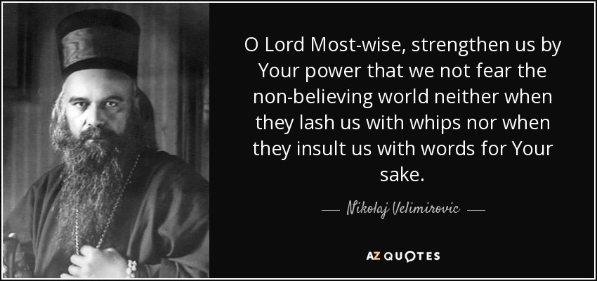 O Lord Most-wise, strengthen us by Your power that we not fear the non-believing world neither when they lash us with whips nor when they insult us with words for Your sake. - Nikolaj Velimirovic