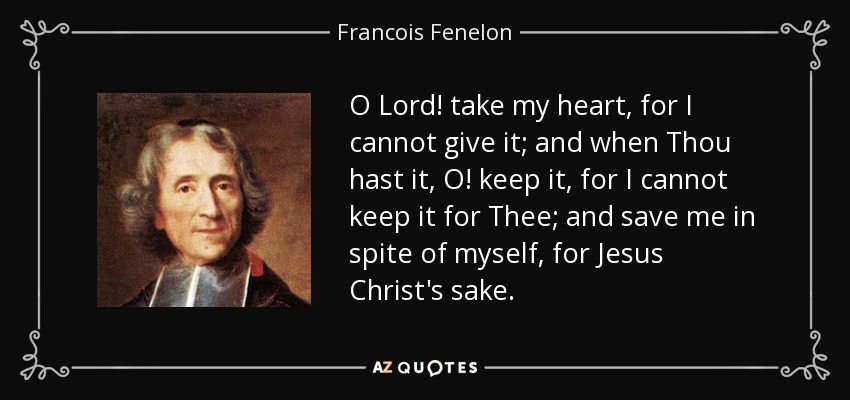 O Lord! take my heart, for I cannot give it; and when Thou hast it, O! keep it, for I cannot keep it for Thee; and save me in spite of myself, for Jesus Christ's sake. - Francois Fenelon