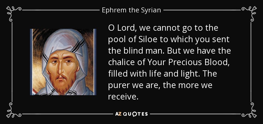 O Lord, we cannot go to the pool of Siloe to which you sent the blind man. But we have the chalice of Your Precious Blood, filled with life and light. The purer we are, the more we receive. - Ephrem the Syrian