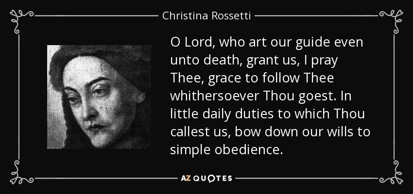O Lord, who art our guide even unto death, grant us, I pray Thee, grace to follow Thee whithersoever Thou goest. In little daily duties to which Thou callest us, bow down our wills to simple obedience. - Christina Rossetti