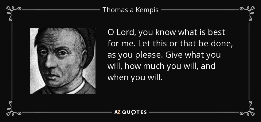 O Lord, you know what is best for me. Let this or that be done, as you please. Give what you will, how much you will, and when you will. - Thomas a Kempis