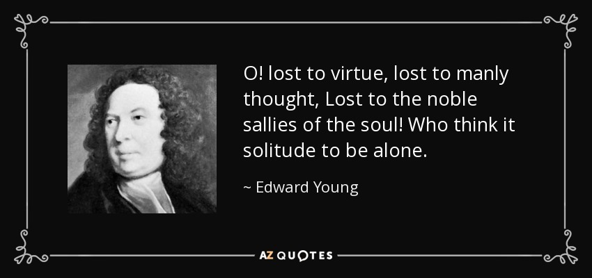 O! lost to virtue, lost to manly thought, Lost to the noble sallies of the soul! Who think it solitude to be alone. - Edward Young