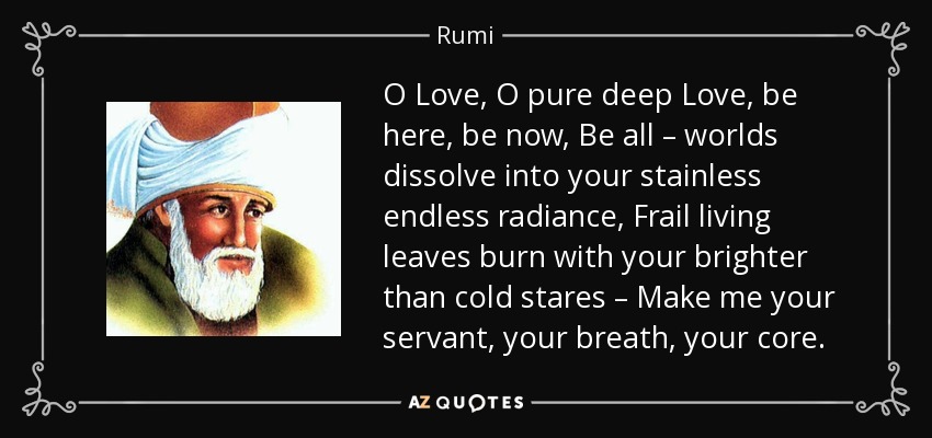 O Love, O pure deep Love, be here, be now, Be all – worlds dissolve into your stainless endless radiance, Frail living leaves burn with your brighter than cold stares – Make me your servant, your breath, your core. - Rumi