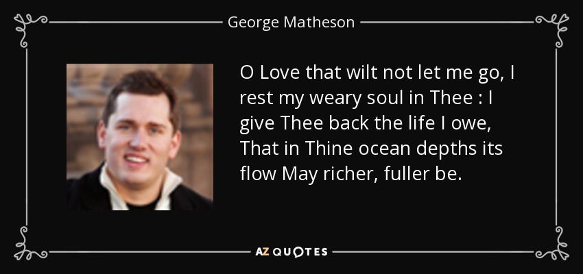 O Love that wilt not let me go, I rest my weary soul in Thee : I give Thee back the life I owe, That in Thine ocean depths its flow May richer, fuller be. - George Matheson
