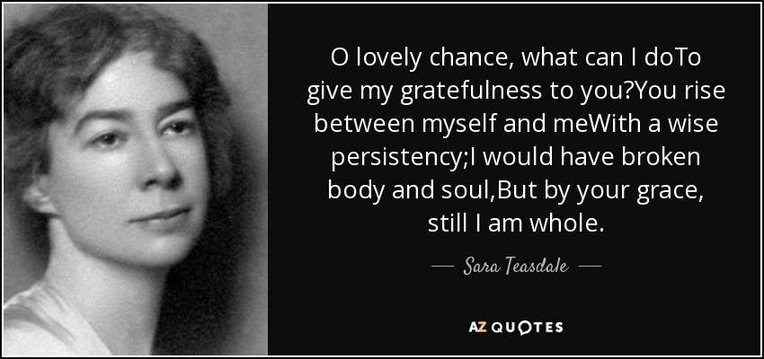 O lovely chance, what can I doTo give my gratefulness to you?You rise between myself and meWith a wise persistency;I would have broken body and soul,But by your grace, still I am whole. - Sara Teasdale