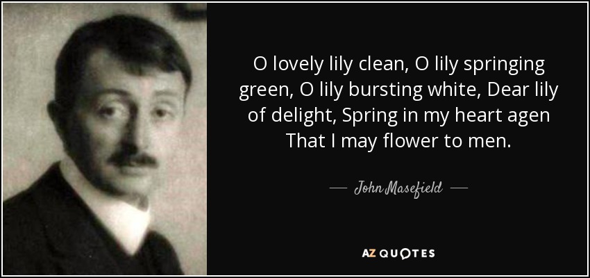 O lovely lily clean, O lily springing green, O lily bursting white, Dear lily of delight, Spring in my heart agen That I may flower to men. - John Masefield
