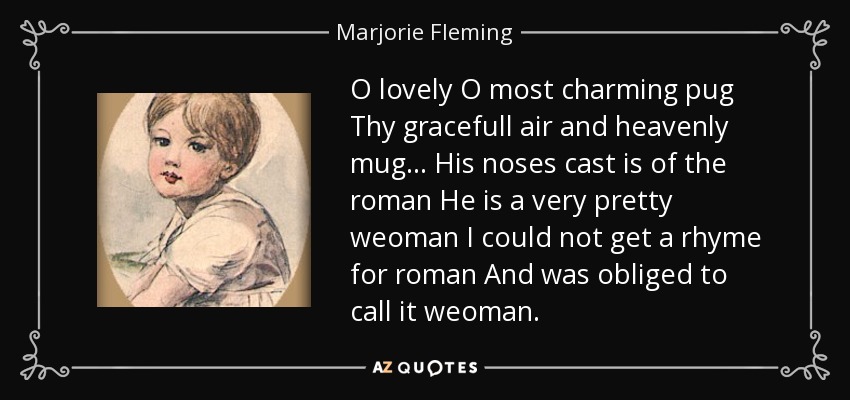 O lovely O most charming pug Thy gracefull air and heavenly mug ... His noses cast is of the roman He is a very pretty weoman I could not get a rhyme for roman And was obliged to call it weoman. - Marjorie Fleming