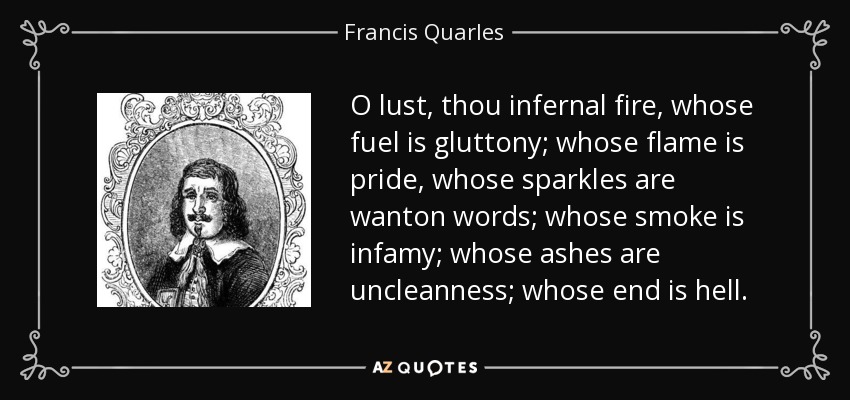 O lust, thou infernal fire, whose fuel is gluttony; whose flame is pride, whose sparkles are wanton words; whose smoke is infamy; whose ashes are uncleanness; whose end is hell. - Francis Quarles