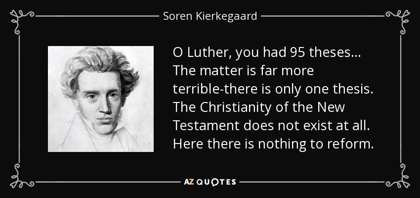O Luther, you had 95 theses . . . The matter is far more terrible-there is only one thesis. The Christianity of the New Testament does not exist at all. Here there is nothing to reform. - Soren Kierkegaard