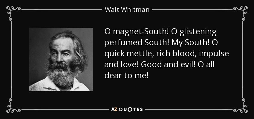 O magnet-South! O glistening perfumed South! My South! O quick mettle, rich blood, impulse and love! Good and evil! O all dear to me! - Walt Whitman