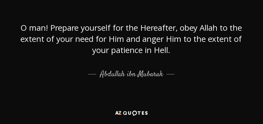 O man! Prepare yourself for the Hereafter, obey Allah to the extent of your need for Him and anger Him to the extent of your patience in Hell. - Abdullah ibn Mubarak