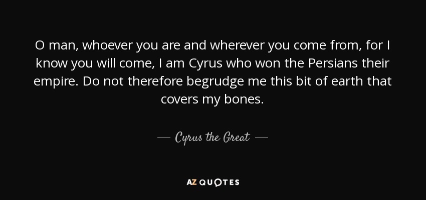 O man, whoever you are and wherever you come from, for I know you will come, I am Cyrus who won the Persians their empire. Do not therefore begrudge me this bit of earth that covers my bones. - Cyrus the Great