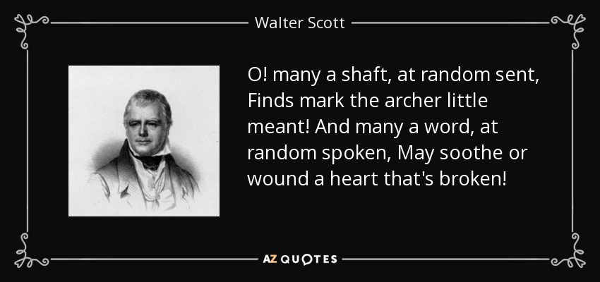 O! many a shaft, at random sent, Finds mark the archer little meant! And many a word, at random spoken, May soothe or wound a heart that's broken! - Walter Scott