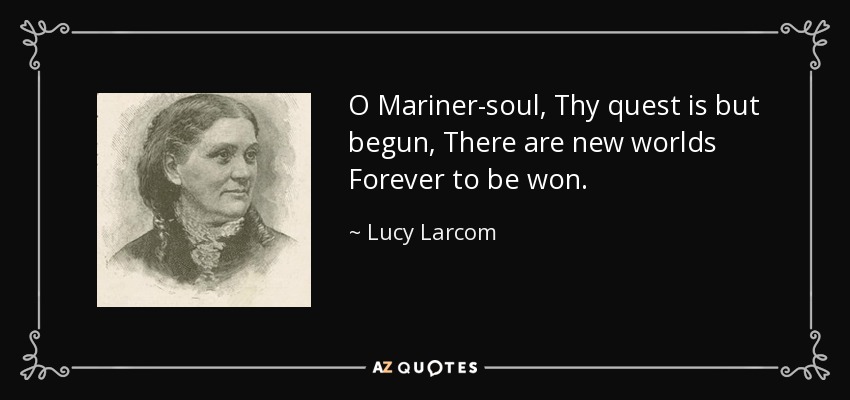 O Mariner-soul, Thy quest is but begun, There are new worlds Forever to be won. - Lucy Larcom