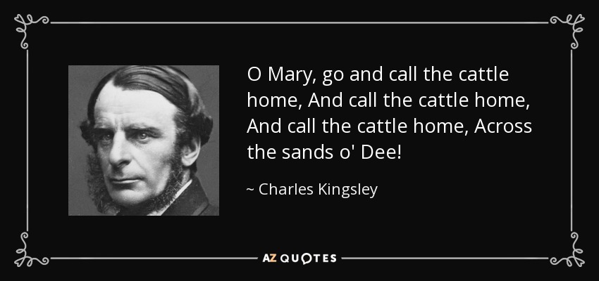 O Mary, go and call the cattle home, And call the cattle home, And call the cattle home, Across the sands o' Dee! - Charles Kingsley