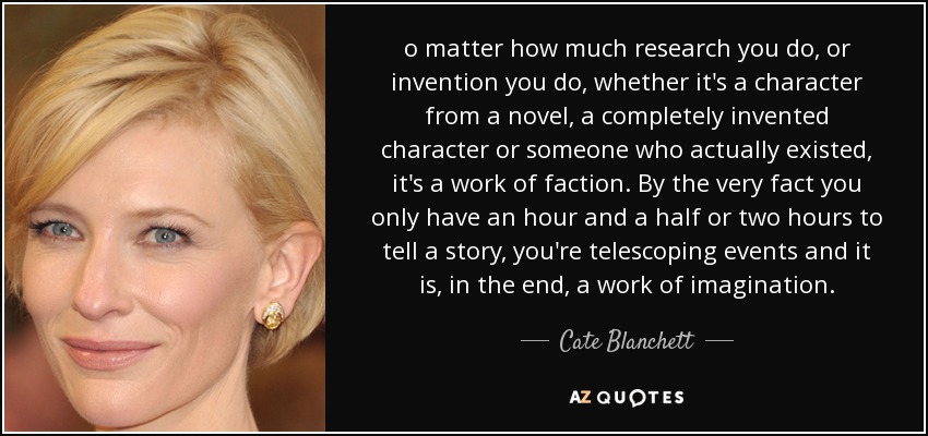 o matter how much research you do, or invention you do, whether it's a character from a novel, a completely invented character or someone who actually existed, it's a work of faction. By the very fact you only have an hour and a half or two hours to tell a story, you're telescoping events and it is, in the end, a work of imagination. - Cate Blanchett