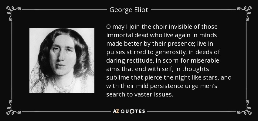 O may I join the choir invisible of those immortal dead who live again in minds made better by their presence; live in pulses stirred to generosity, in deeds of daring rectitude, in scorn for miserable aims that end with self, in thoughts sublime that pierce the night like stars, and with their mild persistence urge men's search to vaster issues. - George Eliot