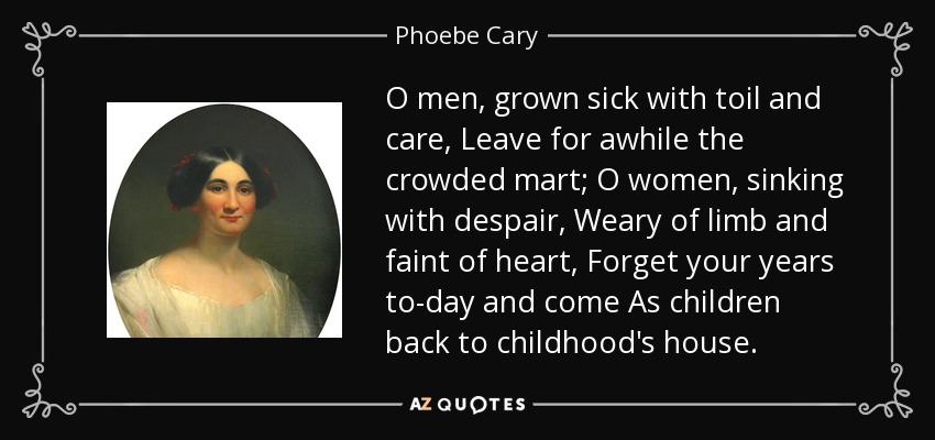 O men, grown sick with toil and care, Leave for awhile the crowded mart; O women, sinking with despair, Weary of limb and faint of heart, Forget your years to-day and come As children back to childhood's house. - Phoebe Cary