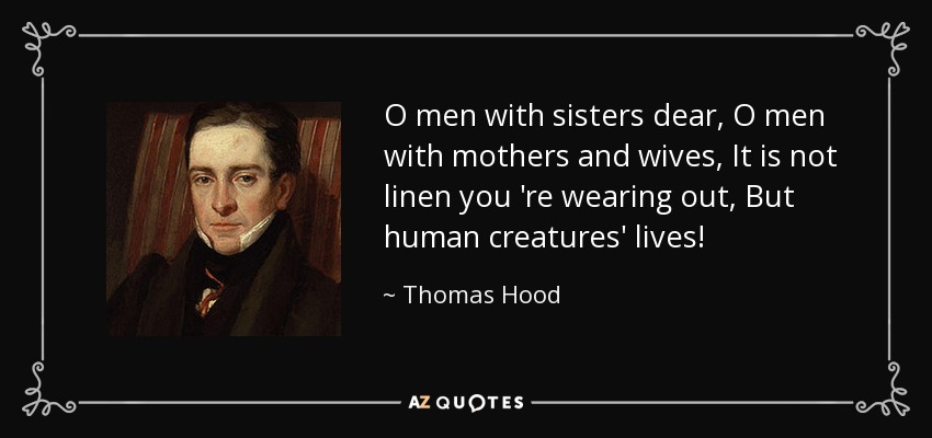 O men with sisters dear, O men with mothers and wives, It is not linen you 're wearing out, But human creatures' lives! - Thomas Hood
