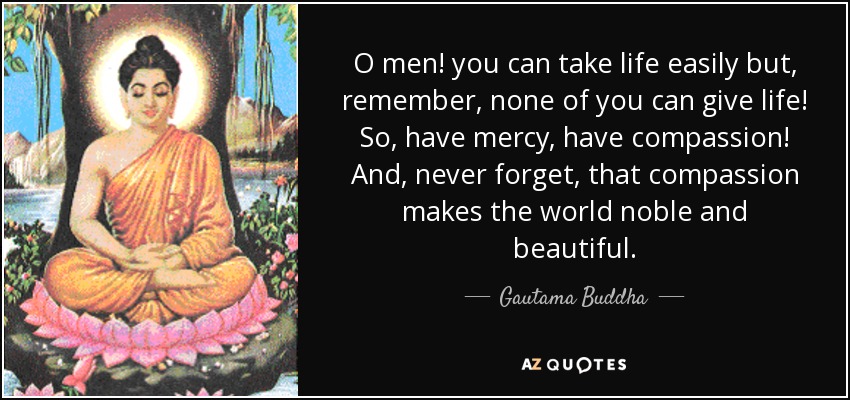 O men! you can take life easily but, remember, none of you can give life! So, have mercy, have compassion! And, never forget, that compassion makes the world noble and beautiful. - Gautama Buddha