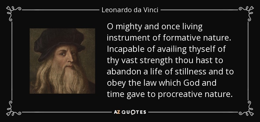 O mighty and once living instrument of formative nature. Incapable of availing thyself of thy vast strength thou hast to abandon a life of stillness and to obey the law which God and time gave to procreative nature. - Leonardo da Vinci