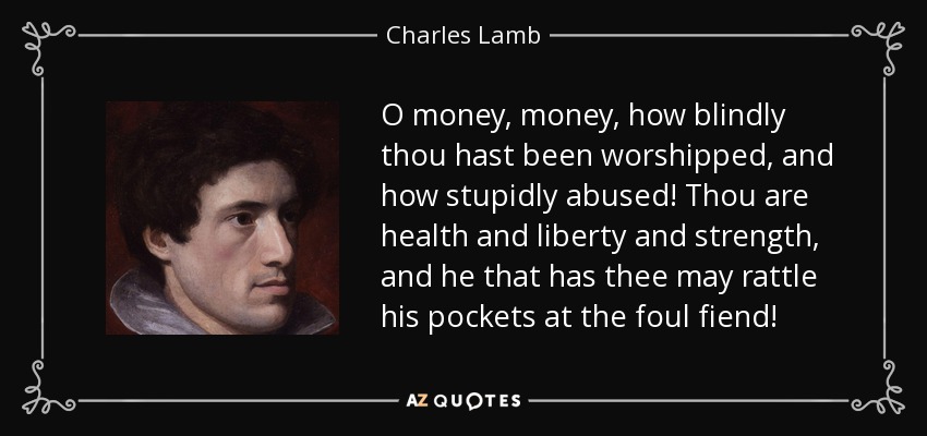 O money, money, how blindly thou hast been worshipped, and how stupidly abused! Thou are health and liberty and strength, and he that has thee may rattle his pockets at the foul fiend! - Charles Lamb