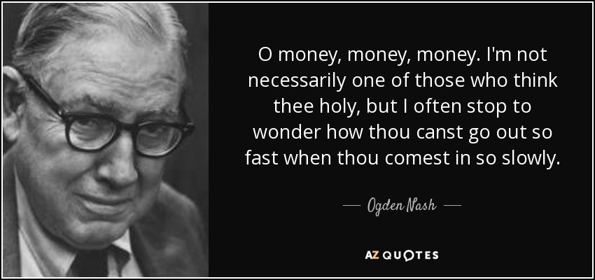 O money, money, money. I'm not necessarily one of those who think thee holy, but I often stop to wonder how thou canst go out so fast when thou comest in so slowly. - Ogden Nash