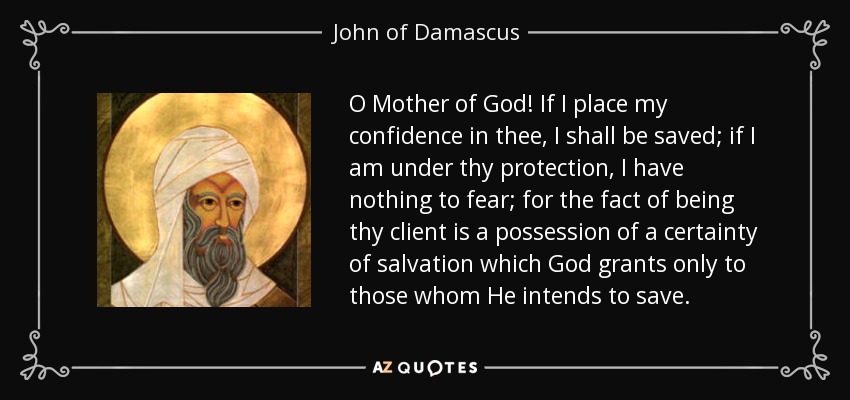 O Mother of God! If I place my confidence in thee, I shall be saved; if I am under thy protection, I have nothing to fear; for the fact of being thy client is a possession of a certainty of salvation which God grants only to those whom He intends to save. - John of Damascus