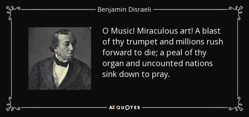 O Music! Miraculous art! A blast of thy trumpet and millions rush forward to die; a peal of thy organ and uncounted nations sink down to pray. - Benjamin Disraeli