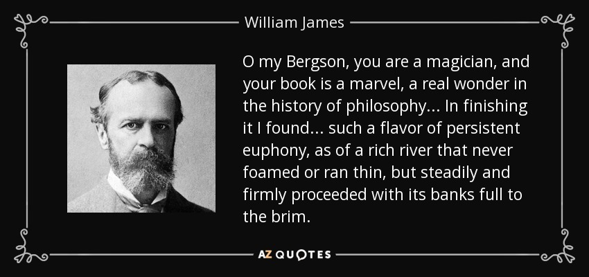 O my Bergson, you are a magician, and your book is a marvel, a real wonder in the history of philosophy . . . In finishing it I found . . . such a flavor of persistent euphony, as of a rich river that never foamed or ran thin, but steadily and firmly proceeded with its banks full to the brim. - William James