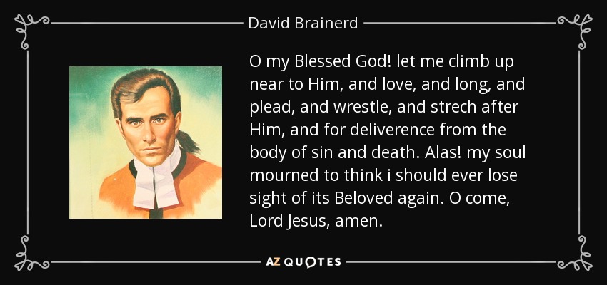 O my Blessed God! let me climb up near to Him, and love, and long, and plead, and wrestle, and strech after Him, and for deliverence from the body of sin and death. Alas! my soul mourned to think i should ever lose sight of its Beloved again. O come, Lord Jesus, amen. - David Brainerd