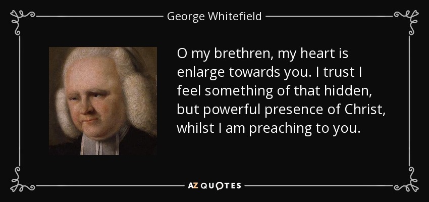 O my brethren, my heart is enlarge towards you. I trust I feel something of that hidden, but powerful presence of Christ, whilst I am preaching to you. - George Whitefield