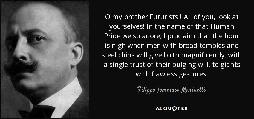 O my brother Futurists ! All of you, look at yourselves! In the name of that Human Pride we so adore, I proclaim that the hour is nigh when men with broad temples and steel chins will give birth magnificently, with a single trust of their bulging will, to giants with flawless gestures. - Filippo Tommaso Marinetti