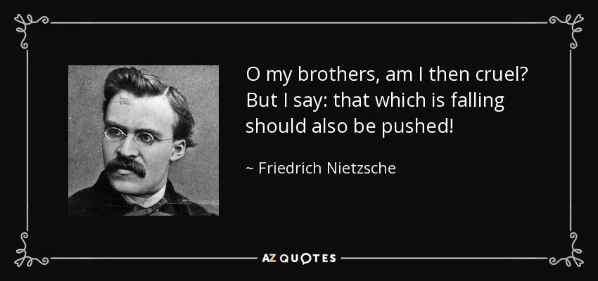 O my brothers, am I then cruel? But I say: that which is falling should also be pushed! - Friedrich Nietzsche