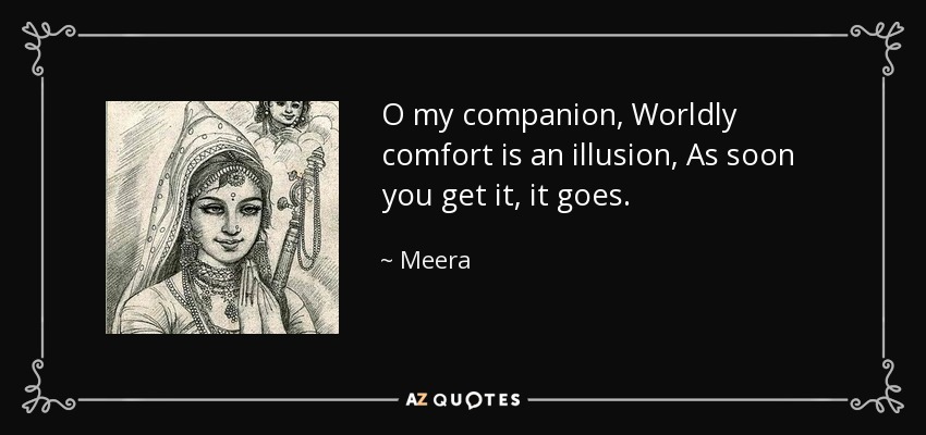 O my companion, Worldly comfort is an illusion, As soon you get it, it goes. - Meera