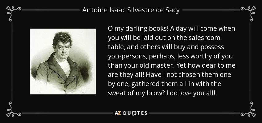 O my darling books! A day will come when you will be laid out on the salesroom table, and others will buy and possess you-persons, perhaps, less worthy of you than your old master. Yet how dear to me are they all! Have I not chosen them one by one, gathered them all in with the sweat of my brow? I do love you all! - Antoine Isaac Silvestre de Sacy