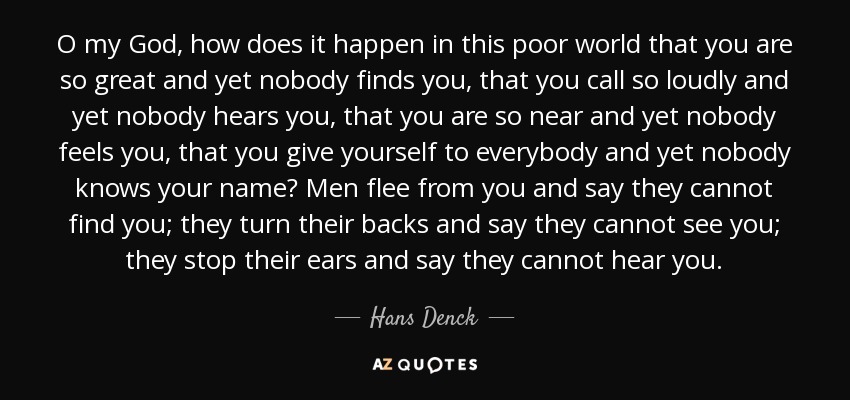 O my God, how does it happen in this poor world that you are so great and yet nobody finds you, that you call so loudly and yet nobody hears you, that you are so near and yet nobody feels you, that you give yourself to everybody and yet nobody knows your name? Men flee from you and say they cannot find you; they turn their backs and say they cannot see you; they stop their ears and say they cannot hear you. - Hans Denck