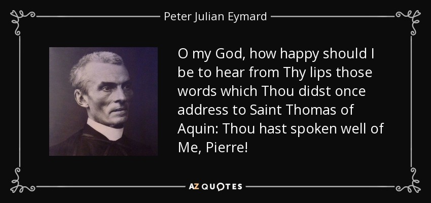 O my God, how happy should I be to hear from Thy lips those words which Thou didst once address to Saint Thomas of Aquin: Thou hast spoken well of Me, Pierre! - Peter Julian Eymard